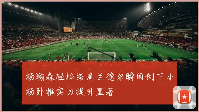 杨瀚森轻松搭肩兰德尔瞬间倒下小杨卧推实力提升显著