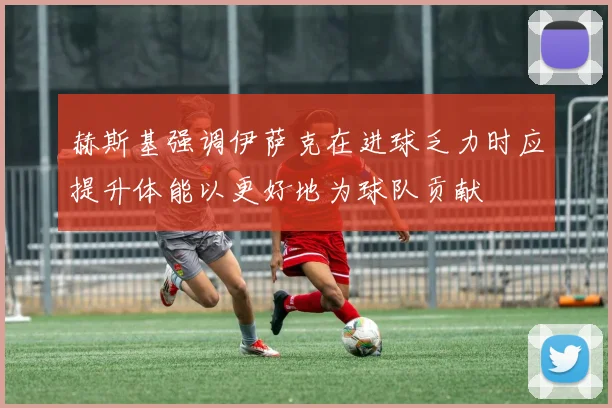 赫斯基强调伊萨克在进球乏力时应提升体能以更好地为球队贡献