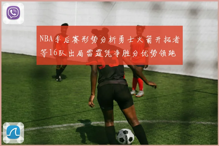 NBA季后赛形势分析勇士火箭开拓者等16队出局雷霆凭净胜分优势领跑