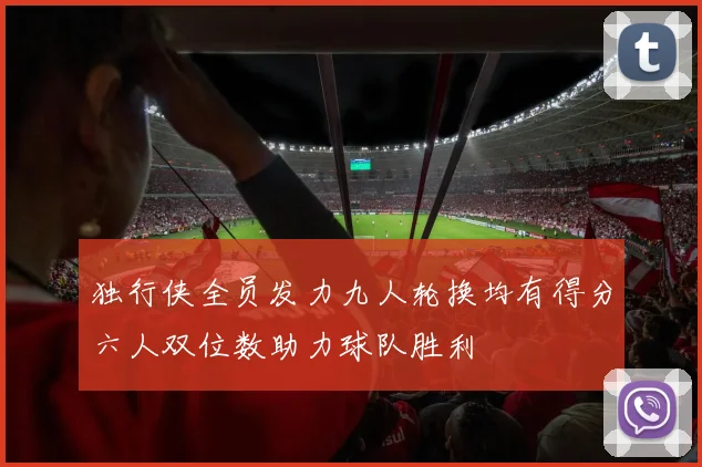 独行侠全员发力九人轮换均有得分六人双位数助力球队胜利