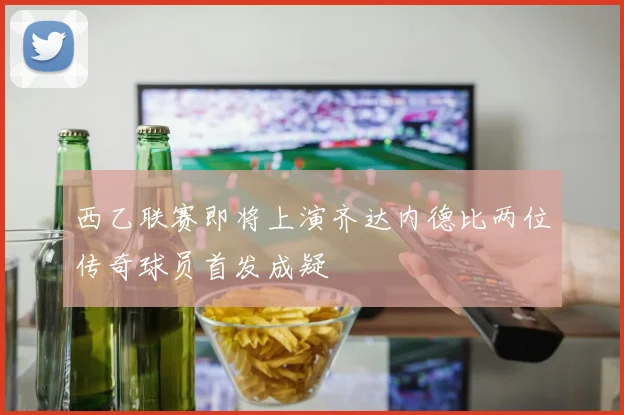 西乙联赛即将上演齐达内德比两位传奇球员首发成疑