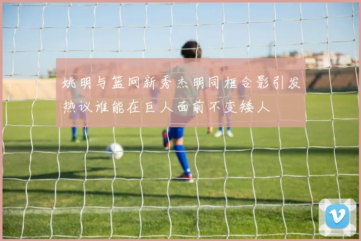 姚明与篮网新秀杰明同框合影引发热议谁能在巨人面前不变矮人