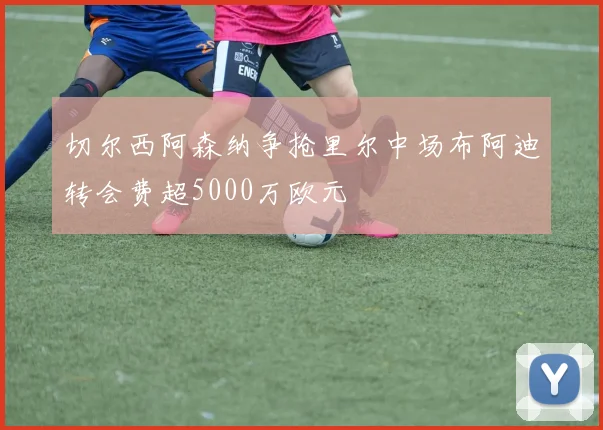 切尔西阿森纳争抢里尔中场布阿迪转会费超5000万欧元