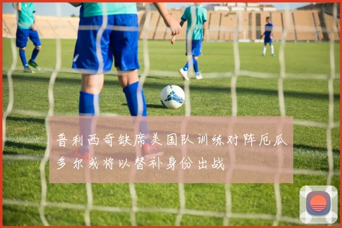 普利西奇缺席美国队训练对阵厄瓜多尔或将以替补身份出战