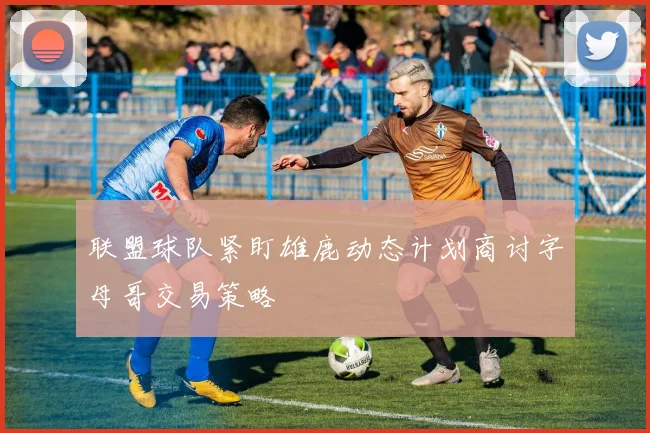 联盟球队紧盯雄鹿动态计划商讨字母哥交易策略